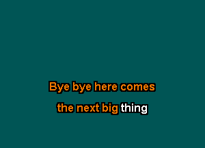 Bye bye here comes

the next big thing