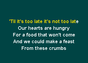 'Til it's too late it's not too late
Our hearts are hungry

For a food that won't come
And we could make a feast
From these crumbs