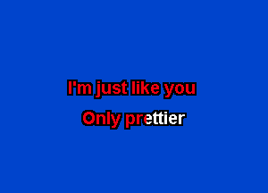 I'm just like you

Only prettier