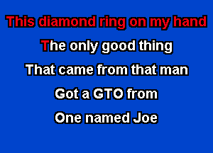This diamond ring on my hand

The only good thing
That came from that man
Got a GTO from
One named Joe