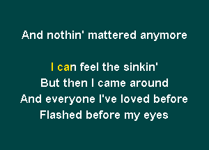 And nothin' mattered anymore

I can feel the sinkin'
But then I came around
And everyone I've loved before
Flashed before my eyes