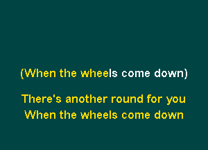 (When the wheels come down)

There's another round for you
When the wheels come down