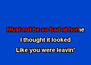 Must not be so bad at home

I thought it looked
Like you were leavin'