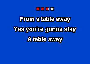 From a table away

Yes you're gonna stay

A table away