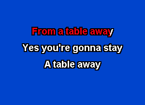 From a table away
Yes you're gonna stay

A table away