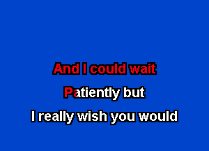 And I could wait
Patiently but

I really wish you would
