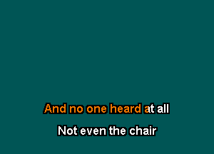 And no one heard at all

Not even the chair