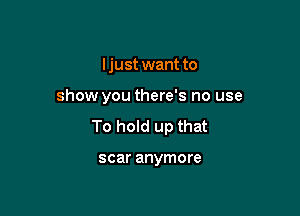 Ijust want to

show you there's no use

To hold up that

scar anymore