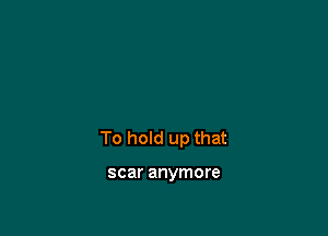 To hold up that

scar anymore
