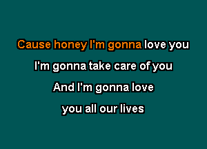 Cause honey I'm gonna love you

I'm gonna take care ofyou
And I'm gonna love

you all our lives