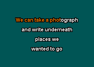 We can take a photograph

and write underneath
places we

wanted to go