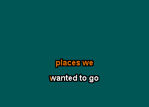 places we

wanted to go