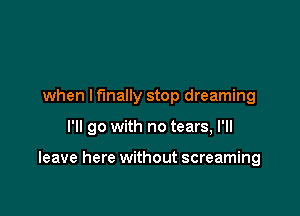 when I finally stop dreaming

I'll go with no tears, I'll

leave here without screaming