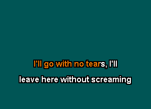 I'll go with no tears, I'll

leave here without screaming