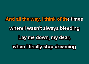 And all the way, I think ofthe times
where I wasn't always bleeding
Lay me down, my dear,

when I finally stop dreaming