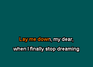 Lay me down. my dear,

when I finally stop dreaming