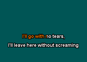 I'll go with no tears,

I'll leave here without screaming