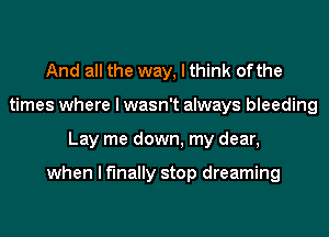 And all the way, I think ofthe
times where I wasn't always bleeding
Lay me down, my dear,

when I finally stop dreaming