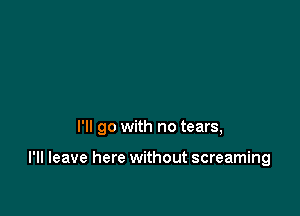 I'll go with no tears,

I'll leave here without screaming