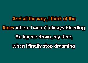 And all the way, I think ofthe
times where I wasn't always bleeding
So lay me down, my dear,

when I finally stop dreaming