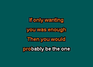 If only wanting

you was enough
Then you would

probably be the one