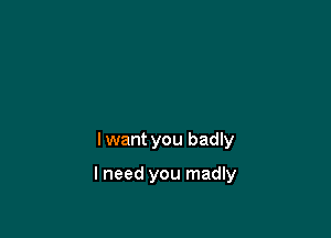 I want you badly

I need you madly