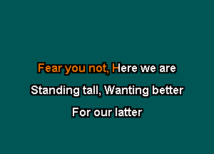 Fear you not, Here we are

Standing tall, Wanting better

For our latter