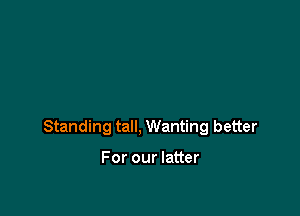 Standing tall, Wanting better

For our latter