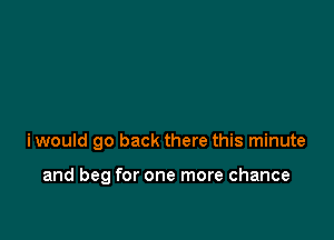 iwould go back there this minute

and beg for one more chance