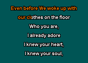 Even before We woke up with

our clothes on the floor
Who you are,
I already adore
I knew your heart,

lknew your soul,