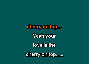 cherry on top....
Yeah your

love is the

cherry on top ......
