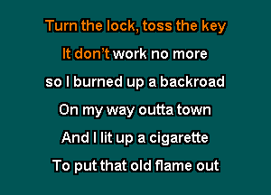 Turn the lock, toss the key

It don? work no more
so I burned up a backroad
On my way outta town
And I lit up a cigarette
To put that old flame out