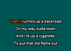 Yeah i burned up a backroad

On my way outta town
And I lit up a cigarette
To put that old flame out