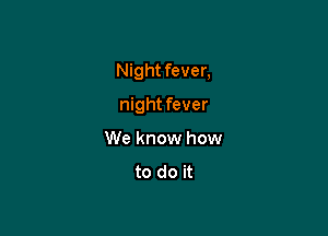 Night fever,

night fever
We know how
to do it