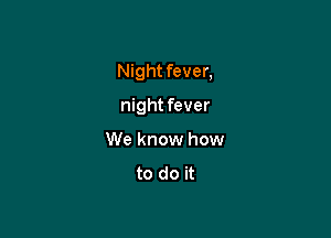 Night fever,

night fever
We know how
to do it