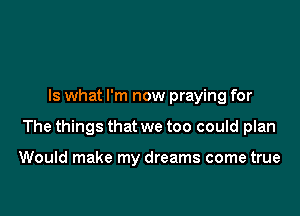 Is what I'm now praying for

The things that we too could plan

Would make my dreams come true