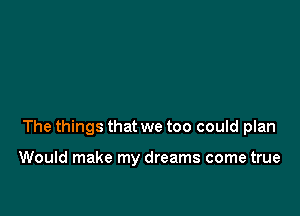 The things that we too could plan

Would make my dreams come true