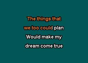 The things that

we too could plan

Would make my

dream come true