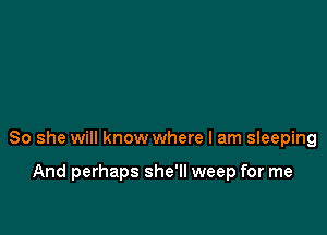 So she will know where I am sIeeping

And perhaps she'll weep for me