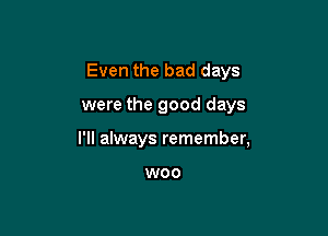 Even the bad days

were the good days

I'll always remember,

W00