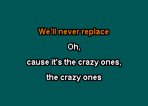 We'll never replace
0h,

cause it's the crazy ones,

the crazy ones