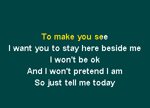 To make you see
I want you to stay here beside me

I won't be ok
And I won't pretend I am
So just tell me today