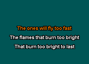 The ones will f1y too fast

The flames that burn too bright
That burn too bright to last