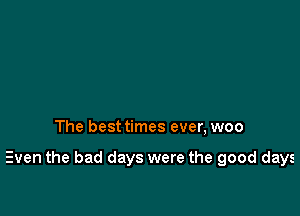 The best times ever, woo

Even the bad days were the good days