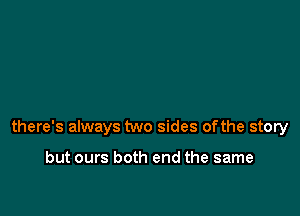 there's always two sides ofthe story

but ours both end the same