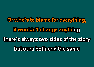 0r who's to blame for everything,
it wouldn't change anything
there's always two sides ofthe story

but ours both end the same