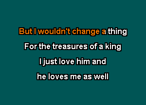 But I wouldn't change a thing

For the treasures of a king
ljust love him and

he loves me as well