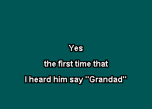 Yes
the first time that

I heard him say Grandad