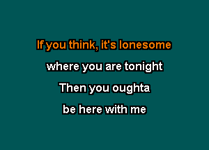lfyou think, it's lonesome

where you are tonight

Then you oughta

be here with me