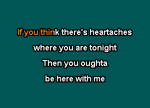 lfyou think there's heartaches

where you are tonight
Then you oughta

be here with me